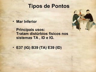 Tipos de Pontos
• Mar Inferior
Principais usos:
Tratam distúrbios físicos nos
sistemas TA , ID e IG.
• E37 (IG) B39 (TA) E39 (ID)
 