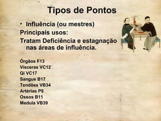 Tipos de Pontos
• Influência (ou mestres)
Principais usos:
Tratam Deficiência e estagnação
nas áreas de influência.
Órgãos F13
Vísceras VC12
Qi VC17
Sangue B17
Tendões VB34
Artérias P9
Ossos B11
Medula VB39
 