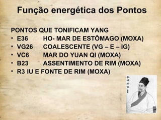 Função energética dos Pontos
PONTOS QUE TONIFICAM YANG
• E36 HO- MAR DE ESTÔMAGO (MOXA)
• VG26 COALESCENTE (VG – E – IG)
• VC6 MAR DO YUAN QI (MOXA)
• B23 ASSENTIMENTO DE RIM (MOXA)
• R3 IU E FONTE DE RIM (MOXA)
 