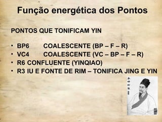 Função energética dos Pontos
PONTOS QUE TONIFICAM YIN
• BP6 COALESCENTE (BP – F – R)
• VC4 COALESCENTE (VC – BP – F – R)
• R6 CONFLUENTE (YINQIAO)
• R3 IU E FONTE DE RIM – TONIFICA JING E YIN
 