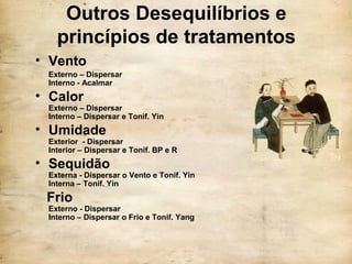 Outros Desequilíbrios e
princípios de tratamentos
• Vento
Externo – Dispersar
Interno - Acalmar
• Calor
Externo – Dispersar
Interno – Dispersar e Tonif. Yin
• Umidade
Exterior - Dispersar
Interior – Dispersar e Tonif. BP e R
• Sequidão
Externa - Dispersar o Vento e Tonif. Yin
Interna – Tonif. Yin
Frio
Externo - Dispersar
Interno – Dispersar o Frio e Tonif. Yang
 