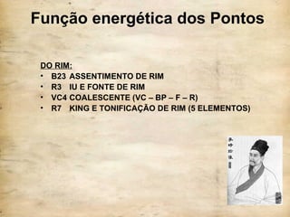 Função energética dos Pontos
DO RIM:
• B23 ASSENTIMENTO DE RIM
• R3 IU E FONTE DE RIM
• VC4 COALESCENTE (VC – BP – F – R)
• R7 KING E TONIFICAÇÃO DE RIM (5 ELEMENTOS)
 