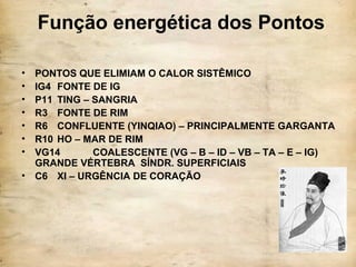 Função energética dos Pontos
• PONTOS QUE ELIMIAM O CALOR SISTÊMICO
• IG4 FONTE DE IG
• P11 TING – SANGRIA
• R3 FONTE DE RIM
• R6 CONFLUENTE (YINQIAO) – PRINCIPALMENTE GARGANTA
• R10 HO – MAR DE RIM
• VG14 COALESCENTE (VG – B – ID – VB – TA – E – IG)
GRANDE VÉRTEBRA SÍNDR. SUPERFICIAIS
• C6 XI – URGÊNCIA DE CORAÇÃO
 