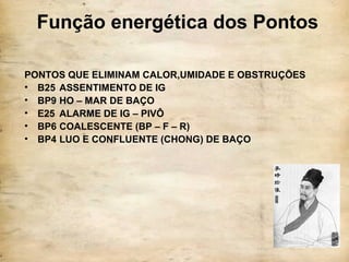 Função energética dos Pontos
PONTOS QUE ELIMINAM CALOR,UMIDADE E OBSTRUÇÕES
• B25 ASSENTIMENTO DE IG
• BP9 HO – MAR DE BAÇO
• E25 ALARME DE IG – PIVÔ
• BP6 COALESCENTE (BP – F – R)
• BP4 LUO E CONFLUENTE (CHONG) DE BAÇO
 