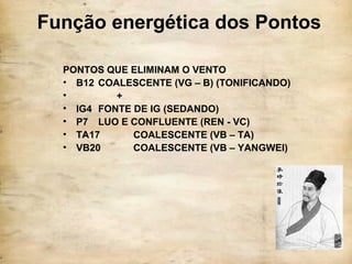 Função energética dos Pontos
PONTOS QUE ELIMINAM O VENTO
• B12 COALESCENTE (VG – B) (TONIFICANDO)
• +
• IG4 FONTE DE IG (SEDANDO)
• P7 LUO E CONFLUENTE (REN - VC)
• TA17 COALESCENTE (VB – TA)
• VB20 COALESCENTE (VB – YANGWEI)
 