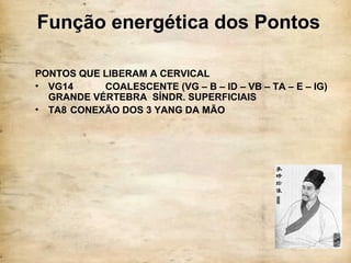 Função energética dos Pontos
PONTOS QUE LIBERAM A CERVICAL
• VG14 COALESCENTE (VG – B – ID – VB – TA – E – IG)
GRANDE VÉRTEBRA SÍNDR. SUPERFICIAIS
• TA8 CONEXÃO DOS 3 YANG DA MÃO
 