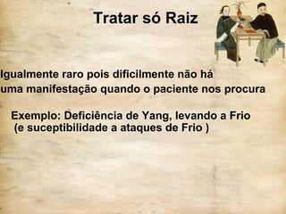 Tratar só Raiz
Igualmente raro pois dificilmente não há
uma manifestação quando o paciente nos procura
Exemplo: Deficiência de Yang, levando a Frio
(e suceptibilidade a ataques de Frio )
 