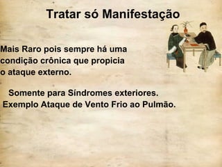 Tratar só Manifestação
Mais Raro pois sempre há uma
condição crônica que propicia
o ataque externo.
Somente para Síndromes exteriores.
Exemplo Ataque de Vento Frio ao Pulmão.
 