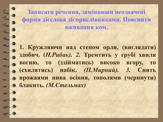 Записати речення, замінивши неозначені
форми дієслова дієприслівниками. Пояснити
вживання ком.
1. Кружляючи над степом орли, (виглядати)
здобич. (Н.Рибак). 2. Тремтить у грубі хвиля
вогню, то (здійматись) високо вгору, то
(схилятись) набік. (П.Мирний). 3. Снить
врожаями нива осіння, тополями (черпнути)
блакить. (М.Стельмах)
 