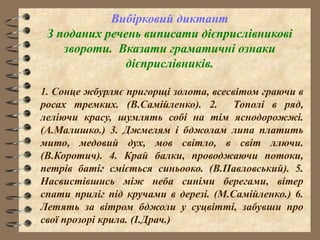 Вибірковий диктант
З поданих речень виписати дієприслівникові
звороти. Вказати граматичні ознаки
дієприслівників.
1. Сонце жбурляє пригорщі золота, всесвітом граючи в
росах тремких. (В.Самійленко). 2. Тополі в ряд,
леліючи красу, шумлять собі на тім яснодорожжі.
(А.Малишко.) 3. Джмелям і бджолам липа платить
мито, медовий дух, мов світло, в світ ллючи.
(В.Коротич). 4. Край балки, проводжаючи потоки,
петрів батіг сміється синьооко. (В.Павловський). 5.
Насвистівшись між неба синіми берегами, вітер
спати приліг під кручами в дерезі. (М.Самійленко.) 6.
Летять за вітром бджоли у суцвітті, забувши про
свої прозорі крила. (І.Драч.)
 