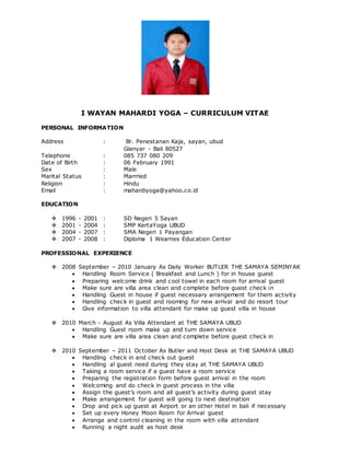 I WAYAN MAHARDI YOGA – CURRICULUM VITAE
PERSONAL INFORMATION
Address : Br. Penestanan Kaja, sayan, ubud
Gianyar - Bali 80527
Telephone : 085 737 080 209
Date of Birth : 06 February 1991
Sex : Male
Marital Status : Marrried
Religion : Hindu
Email : mahardiyoga@yahoo.co.id
EDUCATION
 1996 - 2001 : SD Negeri 5 Sayan
 2001 - 2004 : SMP KertaYoga UBUD
 2004 - 2007 : SMA Negeri 1 Payangan
 2007 - 2008 : Diploma 1 Wearnes Education Center
PROFESSIONAL EXPERIENCE
 2008 September – 2010 January As Daily Worker BUTLER THE SAMAYA SEMINYAK
 Handling Room Service ( Breakfast and Lunch ) for in house guest
 Preparing welcome drink and cool towel in each room for arrival guest
 Make sure are villa area clean and complete before guest check in
 Handling Guest in house if guest necessary arrangement for them activity
 Handling check in guest and rooming for new arrival and do resort tour
 Give information to villa attendant for make up guest villa in house
 2010 March - August As Villa Attendant at THE SAMAYA UBUD
 Handling Guest room make up and turn down service
 Make sure are villa area clean and complete before guest check in
 2010 September – 2011 October As Butler and Host Desk at THE SAMAYA UBUD
 Handling check in and check out guest
 Handling al guest need during they stay at THE SAMAYA UBUD
 Taking a room service if a guest have a room service
 Preparing the registration form before guest arrival in the room
 Welcoming and do check in guest process in the villa
 Assign the guest’s room and all guest’s activity during guest stay
 Make arrangement for guest will going to next destination
 Drop and pick up guest at Airport or an other Hotel in bali if necessary
 Set up every Honey Moon Room for Arrival guest
 Arrange and control cleaning in the room with villa attendant
 Running a night audit as host desk
 