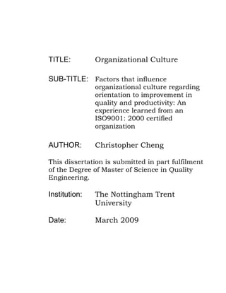 TITLE: Organizational Culture
SUB-TITLE: Factors that influence
organizational culture regarding
orientation to improvement in
quality and productivity: An
experience learned from an
ISO9001: 2000 certified
organization
AUTHOR: Christopher Cheng
This dissertation is submitted in part fulfilment
of the Degree of Master of Science in Quality
Engineering.
Institution: The Nottingham Trent
University
Date: March 2009
 