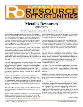 www.ResourceOpportunities.comA Division of ResOpp Publishing Corp.
Metallis has a two exploration projects with potential for large-scale
discoveries. Those projects, both in Canada, sit in the midst of two of the
most prolific mineral belts in the world. Both projects have benefitted
from decades of earlier work. Metallis is now conducting the first com-
prehensive evaluation, with results to date demonstrating the scope for
large-scale discoveries. Most importantly, the company has a highly
experienced geological and management group, with a record of success
and a commitment to creating shareholder value.
The company’s flagship Kirkham property is located in the heart of the
prolific Golden Triangle of northern British Columbia. That region hosts
one of the richest metal endowments on the planet. The total metal
content of the presently outlined resources in that region exceeds 150
million ounces of gold, 1 billion ounces of silver and 100 billion pounds
of copper. Deposit types include large porphyry copper-gold deposits,
high grade vein deposits and precious metal-enriched-VMS deposits. The
Metallis property hosts geological settings conducive to all of those de-
posit types.
The Eskay Creek deposit, located 20 kilometers northeast of the Kirkham
property, was the fifth largest silver mine in the world for several years,
with annual production averaging 15 million ounces of silver along with
320,000 ounces of gold. The ore grade at Eskay was a stunning 48 grams
per tonne gold and 2220 g/t silver. Eskay was discovered by a junior
exploration company in 1988 and then acquired by Homestake Mining.
That legendary gold producer was then acquired by Barrick, largely for
the Eskay deposit.
Just to the west of the Kirkham property are properties held by
Seabridge (SEA-TSX) and Pretium (PVG-TSX), both of which host huge
porphyry gold-copper deposits. Pretium is presently focused on develop-
ing its Brucejack gold deposit, which is a high-grade vein deposit. Drilling
by Pretium in the Valley of the Kings Zone at Brucejack has encountered
spectacular gold grades, with numerous intercepts in excess of 10,000
g/t gold.
High-grade gold values were also found in several past producing mines
south of the Metallis property around Stewart and in the Snip mine to
the north.
The early history of exploration in that region was focused on high-grade
gold and silver occurrences. During the 1960s and 1970s, the mining
industry was focused on porphyry copper-gold deposits. After the Eskay
discovery, there was a flurry of exploration activity, involving hundreds
of junior companies, with those programs focused on the small holdings
of each company and without any real understanding of the nature of
the geology that created that high-grade deposit.
The Metallis geological team is headed by Dave Dupre, a geologist with
45 years of worldwide experience. Mr. Dupre was intimately involved in
the discovery of the Eskay mine. Since then, he has focused on the Gold-
en Triangle, building on the knowledge that led to that important discov-
ery. He has continued to enhance his understanding of the geology of
that rich metal district, and now ranks as one of the leading experts in
the region.
Dave Webb, a director, is PhD geologist with considerable worldwide
experience and success over his 30 year career. Chet Idziszek, a member
of the Advisory Council, has worked as an exploration geologist and ex-
ploration executive with numerous international mining companies for
over 40 years. He has been recognized by his industry peers for his cen-
tral role in the discovery and development of the Eskay Creek gold
deposit, being designated “Mining Man of the Year” in 1990 and
“Prospector of the Year” in 1994.
Fiore Aliperti, CEO, brings considerable management and financial skill
and experience. He was instrumental in pulling together the team and
the company’s projects and led a restructuring exercise. Other members
of the management team bring a wealth of financial and mining industry
experience.
Management is committing to building shareholder value. The company
incurs a low administrative cost, with management benefiting primarily
by way of equity stakes, thereby aligning their interests with the other
shareholders.
The core of the Metallis property was acquired from the estate of a very
knowledgeable geologist who had spent years assembling the property.
In addition to the cash and shares already paid, Metallis will pay a royal-
ty on future production. The property was assembled over a period of
years by Dr. Rodney Kirkham, who spent 29 of his 50 year career as a
research scientist with the Geological Survey of Canada. He also worked
with the British Columbia Ministry of Mines and consulted for several
companies, including majors. Dr. Kirkham focused much of his career on
the Golden Triangle of northern British Columbia and became the
(Continued on page 2)
Metallis Resources
(MTS-TSXV)
The following editorial is extracted from the June 2014-1 Issue
 