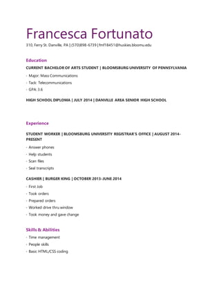 Francesca Fortunato
310, Ferry St. Danville, PA | (570)898-6739 | fmf18451@huskies.bloomu.edu
Education
CURRENT BACHELOR OF ARTS STUDENT | BLOOMSBURG UNIVERSITY OF PENNSYLVANIA
· Major: Mass Communications
· Tack: Telecommunications
· GPA: 3.6
HIGH SCHOOL DIPLOMA | JULY 2014 | DANVILLE AREA SENIOR HIGH SCHOOL
Experience
STUDENT WORKER | BLOOMSBURG UNIVERSITY REGISTRAR’S OFFICE | AUGUST 2014-
PRESENT
· Answer phones
· Help students
· Scan files
· Seal transcripts
CASHIER | BURGER KING | OCTOBER 2013-JUNE 2014
· First Job
· Took orders
· Prepared orders
· Worked drive thru window
· Took money and gave change
Skills & Abilities
· Time management
· People skills
· Basic HTML/CSS coding
 