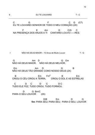 10
6 EU TE LOUVAREI T - C
C G F C G (C7)
EU TE LOUVAREI SENHOR DE TODO O MEU CORAÇÃO (2X)
F E Am G C/G C
NA PRESENÇA DOS ANJOS A TI CANTAREI LOUVO------RES.
3 NÃO HÁ DEUS MAIOR – 10 Anos de Muito Louvor T - G
G Am D G Em
NÃO HÁ DEUS MAIOR, NÃO HÁ DEUS MELHOR,
Em Am D G B
NÃO HÁ DEUS TÃO GRANDE COMO NOSSO DEUS (2X)
B Em Fm#
B Em
CRIOU O CÉU CRIOU A TERRA, CRIOU O SOL E AS ESTRELAS
C D C D C D C
TUDO ELE FEZ, TUDO CRIOU, TUDO FORMOU.
D G Bm/C
PARA O SEU LOUVOR (2X)
D/B Em D G
fim: PARA SEU; PARA SEU; PARA O SEU, LOUVOR
 