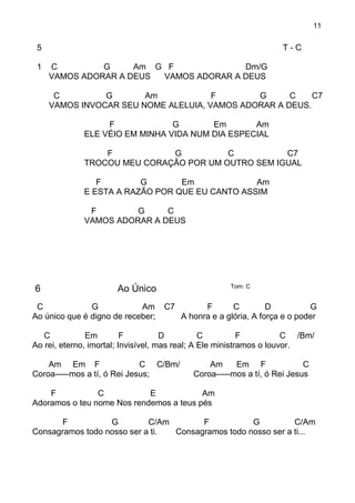 11
5 T - C
1 C G Am G F Dm/G
VAMOS ADORAR A DEUS VAMOS ADORAR A DEUS
C G Am F G C C7
VAMOS INVOCAR SEU NOME ALELUIA, VAMOS ADORAR A DEUS.
F G Em Am
ELE VÉIO EM MINHA VIDA NUM DIA ESPECIAL
F G C C7
TROCOU MEU CORAÇÃO POR UM OUTRO SEM IGUAL
F G Em Am
E ESTA A RAZÃO POR QUE EU CANTO ASSIM
F G C
VAMOS ADORAR A DEUS
6 Ao Único Tom: C
C G Am C7 F C D G
Ao único que é digno de receber; A honra e a glória, A força e o poder
C Em F D C F C /Bm/
Ao rei, eterno, imortal; Invisível, mas real; A Ele ministramos o louvor.
Am Em F C C/Bm/ Am Em F C
Coroa-----mos a tí, ó Rei Jesus; Coroa-----mos a tí, ó Rei Jesus
F C E Am
Adoramos o teu nome Nos rendemos a teus pés
F G C/Am F G C/Am
Consagramos todo nosso ser a ti. Consagramos todo nosso ser a ti...
 