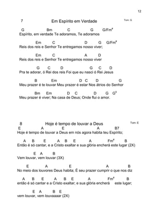 12
7 Em Espírito em Verdade Tom: G
G Bm C G G/Fm#
Espírito, em verdade Te adoramos, Te adoramos
Em C D G G/Fm#
Reis dos reis e Senhor Te entregamos nosso viver;
Em C A D
Reis dos reis e Senhor Te entregamos nosso viver
G C D G C D
Pra te adorar, ó Rei dos reis Foi que eu nasci ó Rei Jesus
B Em D C D G
Meu prazer é te louvar Meu prazer é estar Nos átrios do Senhor
Bm Em D C D G G9
Meu prazer é viver; Na casa de Deus; Onde flui o amor.
8 Hoje é tempo de louvar a Deus Tom: E
E A E A B7
Hoje é tempo de louvar a Deus em nós agora habita teu Espírito;
A B E A B E A Fm#
B
Então é só cantar, e a Cristo exaltar e sua glória encherá este lugar (2X)
E A B
Vem louvar, vem louvar (3X)
E A E A B
No meio dos louvores Deus habita; É seu prazer cumprir o que nos diz
A B E A B E A Fm#
B
então é só cantar e a Cristo exaltar; e sua glória encherá este lugar;
E A B E
vem louvar, vem louvaaaar (2X)
 