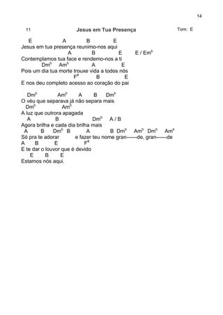 14
11 Jesus em Tua Presença Tom: E
E A B E
Jesus em tua presença reunimo-nos aqui
A B E E / Emb
Contemplamos tua face e rendemo-nos a ti
Dmb
Amb
A E
Pois um dia tua morte trouxe vida a todos nós
F#
B E
E nos deu completo acesso ao coração do pai
Dmb
Amb
A B Dmb
O véu que separava já não separa mais
Dmb
Amb
A luz que outrora apagada
A B Dmb
A / B
Agora brilha e cada dia brilha mais
A B Dmb
B A B Dmb
Amb
Dmb
Amb
Só pra te adorar e fazer teu nome gran------de, gran------de
A B E F#
E te dar o louvor que é devido
E B E
Estamos nós aqui.
 