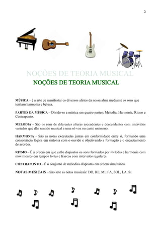 3
MÚSICA – é a arte de manifestar os diversos afetos da nossa alma mediante os sons que
tenham harmonia e beleza.
PARTES DA MÚSICA – Divide-se a música em quatro partes: Melodia, Harmonia, Ritmo e
Contraponto.
MELODIA – São os sons de diferentes alturas ascendentes e descendentes com intervalos
variados que dão sentido musical a uma só voz ou canto uníssono.
HARMONIA – São as notas executadas juntas em conformidade entre si, formando uma
consonância lógica em sintonia com o ouvido e objetivando a formação e o encadeamento
de acordes.
RITMO – É a ordem em que estão dispostos os sons formados por melodia e harmonia com
movimentos em tempos fortes e frascos com intervalos regulares.
CONTRAPONTO – É o conjunto de melodias dispostas em ordem simultânea.
NOTAS MUSICAIS – São sete as notas musicais: DO, RE, MI, FA, SOL, LA, SI.
 