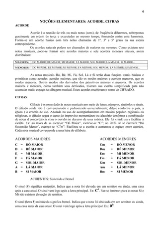 4
NOÇÕES ELEMENTARES: ACORDE, CIFRAS
ACORDE
Acorde é a reunião de três ou mais notas (sons), de freqüência diferentes, sobrepostas
geralmente em ordem de terça e executadas ao mesmo tempo, formando assim uma harmonia.
Forma-se um acorde básico com três notas chamadas de 1º, 3º e 5º graus da sua escala
correspondente.
Os acordes naturais podem ser chamados de maiores ou menores. Como existem sete
notas musicais, pode-se formar sete acordes maiores e sete acordes menores iniciais, assim
distribuídos:
MAIORES: DO MAIOR; RE MAIOR; MI MAIOR; FA MAIOR; SOL MAIOR; LA MAIOR; SI MAIOR...
MENORES: DO MENOR; RE MENOR; MI MENOR; FA MENOR; SOL MENOR; LA MENOR; SI MENOR...
As notas musicais Dó, Ré, Mi, Fá, Sol, Lá e Si terão duas funções tonais básicas e
primitivas como acordes: acordes maiores, que são os modos maiores e acordes menores, que os
modos menores. Outros modos são derivados dos primitivos maiores e menores. Os acordes
maiores e menores, como também seus derivados, tiveram sua escrita simplificada para não
acumular muito espaço na cifragem musical. Estes acordes receberam o nome de CIFRADO.
CIFRAS
Cifrado é o nome dado ás notas musicais por meio de letras, números, símbolos e sinais.
O cifrado ainda não é convencionado e padronizado universalmente; difere conforme o país, a
época e o critério de uso. Adotado no uso de acompanhamento em musica popular, regionais ou
religiosas, o cifrado segue o curso do improviso momentâneo ou aleatório conforme a combinação
de notas d concordância com o ouvido no decurso de uma música. Ele foi criado para facilitar a
escrita. Ex: ao invés de se escrever “Dó Maior”, escreve-se “C”; ao invés de se escrever “Dó
Sustenido Menor”, escreve-se “C#
m”. Facilitou-se a escrita e aumentou o espaço entre acordes.
Cada nota musical corresponde a uma letra do alfabeto.
ACORDES MAIORES ACORDES MENORES
C = DÓ MAIOR Cm = DÓ MENOR
D = RÉ MAIOR Dm = RÉ MENOR
E = MI MAIOR Em = MI MENOR
F = FÁ MAIOR Fm = FÁ MENOR
G = SOL MAIOR Gm = SOL MENOR
A = LÁ MAIOR Am = LÁ MENOR
B = SI MAIOR Bm = SI MENOR
ACIDENTES: Sustenido e Bemol
O sinal (#) significa sustenido. Indica que a nota foi elevada em um semiton ou ainda, uma casa
após a casa atual. O sinal vem logo após a letra principal. Ex: C#
. Faz-se lembrar: para as notas Si e
Mi não existem elevação de semiton.
O sinal (letra b) minúscula significa bemol. Indica que a nota foi abaixada em um semiton ou ainda,
uma casa antes da casa atual. O sinal vem logo após a letra principal. Ex: Db
.
 