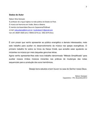 7
Dados do Autor
Nelson Silva Sampaio
É professor de Língua Inglesa na rede pública do Estado do Pará.
É músico de Harmonia em Violão, Baixo e Bateria.
É membro da Assembleia Deus em Capanema/PA/Brasil
e-mail: nelsuzdjane@bol.com.br / sivalnelsam11@gmail.com
Cel: (91) 98281-0829 (tim) / 99942-2216 (oi) 3462-2079 (fixo)
É com prazer que venho apresentar ao público evangélico e demais interessados, mais
este trabalho para auxiliar no desenvolvimento da música nas igrejas evangélicas. O
primeiro trabalho foi sobre os hinos da Harpa Cristã, que acredito estar ajudando os
iniciantes na música por meio daquelas genuínas letras.
Agora venho apresentar-lhes este novo trabalho denominado “Método Simplificado” para
auxiliar nossos irmãos músicos iniciantes nas práticas de mudanças das notas
sequenciais para a produção dos sons harmônicos.
Desejo bons estudos e bom louvor na casa do Senhor nosso Deus.
Nelson Sampaio
Capanema – PA, Novembro/2013
 
