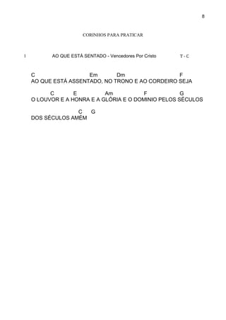 8
CORINHOS PARA PRATICAR
1 AO QUE ESTÁ SENTADO - Vencedores Por Cristo T - C
C Em Dm F
AO QUE ESTÁ ASSENTADO, NO TRONO E AO CORDEIRO SEJA
C E Am F G
O LOUVOR E A HONRA E A GLÓRIA E O DOMINIO PELOS SÉCULOS
C G
DOS SÉCULOS AMÉM
 