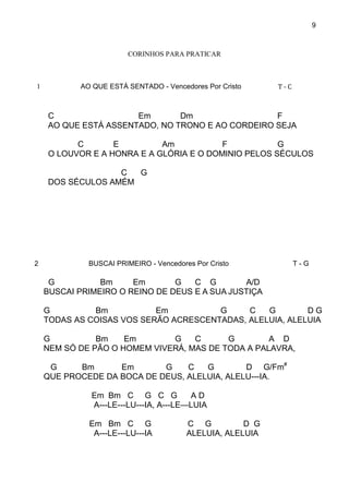 9
CORINHOS PARA PRATICAR
1 AO QUE ESTÁ SENTADO - Vencedores Por Cristo T - C
C Em Dm F
AO QUE ESTÁ ASSENTADO, NO TRONO E AO CORDEIRO SEJA
C E Am F G
O LOUVOR E A HONRA E A GLÓRIA E O DOMINIO PELOS SÉCULOS
C G
DOS SÉCULOS AMÉM
2 BUSCAI PRIMEIRO - Vencedores Por Cristo T - G
G Bm Em G C G A/D
BUSCAI PRIMEIRO O REINO DE DEUS E A SUA JUSTIÇA
G Bm Em G C G D G
TODAS AS COISAS VOS SERÃO ACRESCENTADAS, ALELUIA, ALELUIA
G Bm Em G C G A D
NEM SÓ DE PÃO O HOMEM VIVERÁ, MAS DE TODA A PALAVRA,
G Bm Em G C G D G/Fm#
QUE PROCEDE DA BOCA DE DEUS, ALELUIA, ALELU---IA.
Em Bm C G C G A D
A---LE---LU---IA, A---LE—LUIA
Em Bm C G C G D G
A---LE---LU---IA ALELUIA, ALELUIA
 