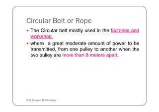 Circular Belt or Rope
The Circular belt mostly used in the factories and
workshop.
where a great moderate amount of power to be
transmitted, from one pulley to another when the
two pulley are more than 8 meters apart.
two pulley are more than 8 meters apart.
Prof Divyesh B. Morabiya
 