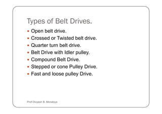 Types of Belt Drives.
Open belt drive.
Crossed or Twisted belt drive.
Quarter turn belt drive.
Belt Drive with Idler pulley.
Compound Belt Drive.
Compound Belt Drive.
Stepped or cone Pulley Drive.
Fast and loose pulley Drive.
Prof Divyesh B. Morabiya
 