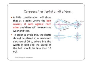 Crossed or twist belt drive.
A little consideration will show
that at a point where the belt
crosses, it rubs against each
other and there will be excessive
wear and tear.
wear and tear.
In order to avoid this, the shafts
should be placed at a maximum
distance of 20 b, where b is the
width of belt and the speed of
the belt should be less than 15
m/s.
Prof Divyesh B. Morabiya
 
