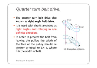 Quarter turn belt drive.
The quarter turn belt drive also
known as right angle belt drive.
It is used with shafts arranged at
right angles and rotating in one
definite direction.
definite direction.
In order to prevent the belt from
leaving the pulley, the width of
the face of the pulley should be
greater or equal to 1.4 b, where
b is the width of belt.
Prof Divyesh B. Morabiya
 