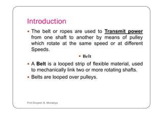 Introduction
The belt or ropes are used to Transmit power
from one shaft to another by means of pulley
which rotate at the same speed or at different
Speeds.
Belt
Belt
A Belt is a looped strip of flexible material, used
to mechanically link two or more rotating shafts.
Belts are looped over pulleys.
Prof Divyesh B. Morabiya
 