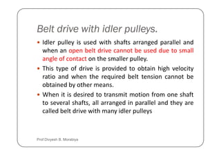Belt drive with idler pulleys.
Idler pulley is used with shafts arranged parallel and
when an open belt drive cannot be used due to small
angle of contact on the smaller pulley.
This type of drive is provided to obtain high velocity
ratio and when the required belt tension cannot be
ratio and when the required belt tension cannot be
obtained by other means.
When it is desired to transmit motion from one shaft
to several shafts, all arranged in parallel and they are
called belt drive with many idler pulleys
Prof Divyesh B. Morabiya
 