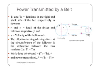 Power Transmitted by a Belt
T1 and T2 = Tensions in the tight and
slack side of the belt respectively in
newtons
r1 and r2 = Radii of the driver and
follower respectively, and
v = Velocity of the belt in m/s.
v = Velocity of the belt in m/s.
The effective turning (driving) force at
the circumference of the follower is
the difference between the two
tensions (i.e. T1 – T2).
Work done per second = (T1 – T2). v
and power transmitted, P = (T1 – T2)v
Prof Divyesh B. Morabiya
 
