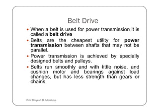 Belt Drive
When a belt is used for power transmission it is
called a belt drive
Belts are the cheapest utility for power
transmission between shafts that may not be
parallel.
Power transmission is achieved by specially
Power transmission is achieved by specially
designed belts and pulleys.
Belts run smoothly and with little noise, and
cushion motor and bearings against load
changes, but has less strength than gears or
chains.
Prof Divyesh B. Morabiya
 