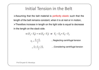 Initial Tension in the Belt
Assuming that the belt material is perfectly elastic such that the
length of the belt remains constant, when it is at rest or in motion,
Therefore increase in length on the tight side is equal to decrease
in the length on the slack side.
…Neglecting centrifugal tension
…Considering centrifugal tension
Prof Divyesh B. Morabiya
 