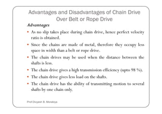 Advantages and Disadvantages of Chain Drive
Over Belt or Rope Drive
Advantages
As no slip takes place during chain drive, hence perfect velocity
ratio is obtained.
Since the chains are made of metal, therefore they occupy less
space in width than a belt or rope drive.
The chain drives may be used when the distance between the
The chain drives may be used when the distance between the
shafts is less.
The chain drive gives a high transmission efficiency (upto 98 %).
The chain drive gives less load on the shafts.
The chain drive has the ability of transmitting motion to several
shafts by one chain only.
Prof Divyesh B. Morabiya
 