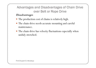 Advantages and Disadvantages of Chain Drive
over Belt or Rope Drive
Disadvantages
The production cost of chains is relatively high.
The chain drive needs accurate mounting and careful
maintenance.
The chain drive has velocity fluctuations especially when
unduly stretched.
unduly stretched.
Prof Divyesh B. Morabiya
 
