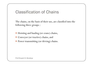 Classification of Chains
The chains, on the basis of their use, are classified into the
following three groups :
Hoisting and hauling (or crane) chains,
Hoisting and hauling (or crane) chains,
Conveyor (or tractive) chains, and
Power transmitting (or driving) chains.
Prof Divyesh B. Morabiya
 