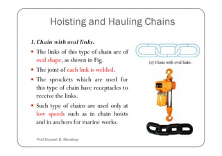Hoisting and Hauling Chains
1.Chain with oval links.
The links of this type of chain are of
oval shape, as shown in Fig.
The joint of each link is welded.
The sprockets which are used for
The sprockets which are used for
this type of chain have receptacles to
receive the links.
Such type of chains are used only at
low speeds such as in chain hoists
and in anchors for marine works.
Prof Divyesh B. Morabiya
 