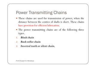 Power Transmitting Chains
These chains are used for transmission of power, when the
distance between the centres of shafts is short. These chains
have provision for efficient lubrication.
The power transmitting chains are of the following three
types.
types.
1. Block chain
2. Bush roller chain
3. Inverted tooth or silent chain.
Prof Divyesh B. Morabiya
 