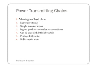 Power Transmitting Chains
Advantages of bush chain
1. Extremely strong
2. Simple in construction
3. It gives good service under sever condition
4. Can be used with little lubrication
4. Can be used with little lubrication
5. Produce little noise
6. Rollers resist wear
Prof Divyesh B. Morabiya
 