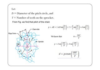Let
D = Diameter of the pitch circle, and
T = Number of teeth on the sprocket.
From Fig. we find that pitch of the chain
 