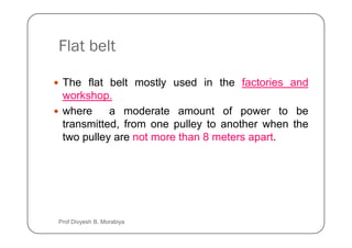 Flat belt
The flat belt mostly used in the factories and
workshop.
where a moderate amount of power to be
transmitted, from one pulley to another when the
transmitted, from one pulley to another when the
two pulley are not more than 8 meters apart.
Prof Divyesh B. Morabiya
 