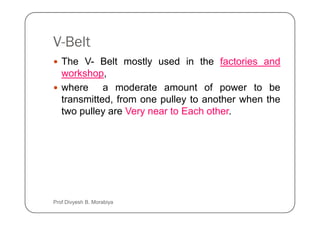 V-Belt
The V- Belt mostly used in the factories and
workshop,
where a moderate amount of power to be
transmitted, from one pulley to another when the
two pulley are Very near to Each other.
two pulley are Very near to Each other.
Prof Divyesh B. Morabiya
 