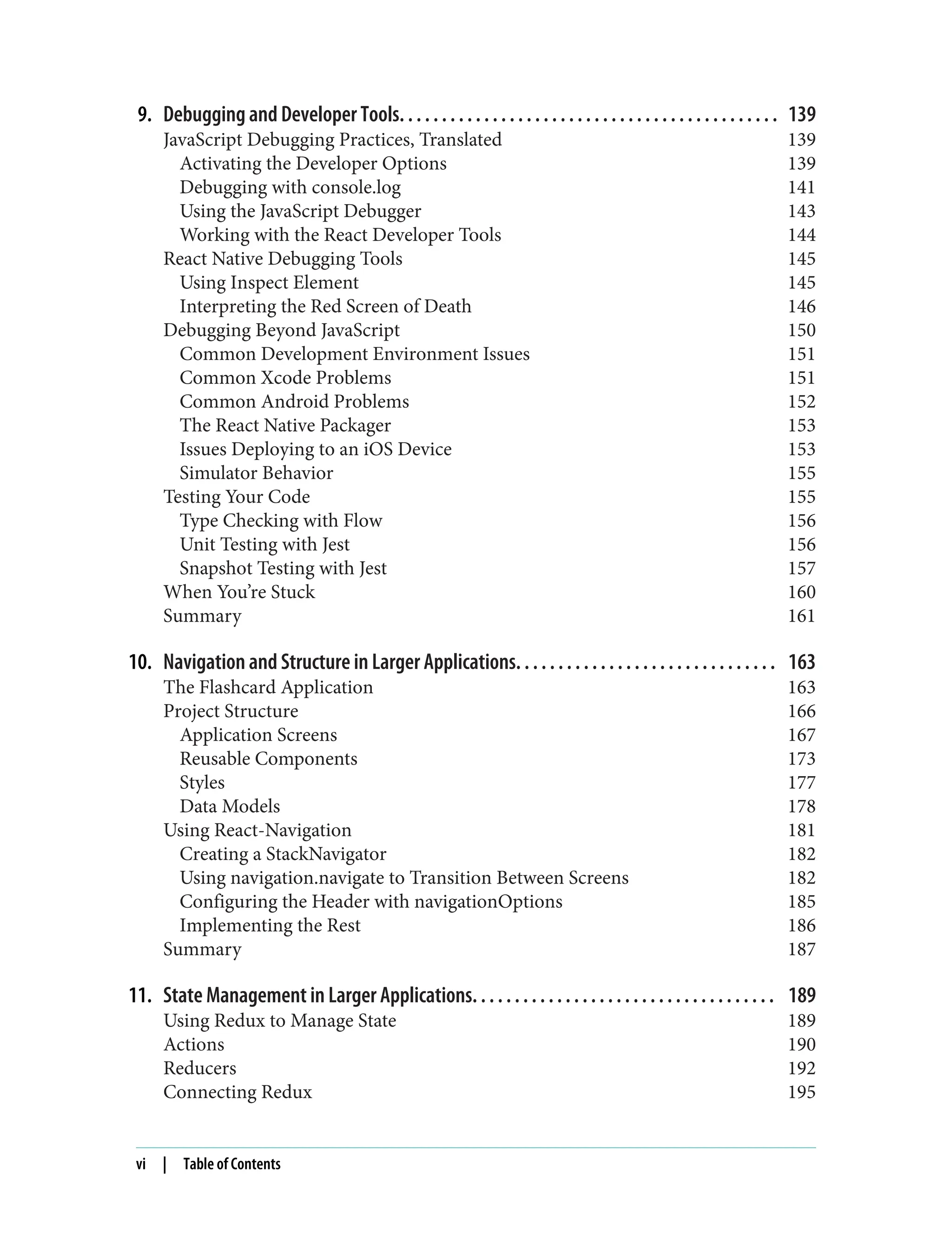9. Debugging and Developer Tools. . . . . . . . . . . . . . . . . . . . . . . . . . . . . . . . . . . . . . . . . . . . . 139 JavaScript Debugging Practices, Translated 139 Activating the Developer Options 139 Debugging with console.log 141 Using the JavaScript Debugger 143 Working with the React Developer Tools 144 React Native Debugging Tools 145 Using Inspect Element 145 Interpreting the Red Screen of Death 146 Debugging Beyond JavaScript 150 Common Development Environment Issues 151 Common Xcode Problems 151 Common Android Problems 152 The React Native Packager 153 Issues Deploying to an iOS Device 153 Simulator Behavior 155 Testing Your Code 155 Type Checking with Flow 156 Unit Testing with Jest 156 Snapshot Testing with Jest 157 When You’re Stuck 160 Summary 161 10. Navigation and Structure in Larger Applications. . . . . . . . . . . . . . . . . . . . . . . . . . . . . . . 163 The Flashcard Application 163 Project Structure 166 Application Screens 167 Reusable Components 173 Styles 177 Data Models 178 Using React-Navigation 181 Creating a StackNavigator 182 Using navigation.navigate to Transition Between Screens 182 Configuring the Header with navigationOptions 185 Implementing the Rest 186 Summary 187 11. State Management in Larger Applications. . . . . . . . . . . . . . . . . . . . . . . . . . . . . . . . . . . . 189 Using Redux to Manage State 189 Actions 190 Reducers 192 Connecting Redux 195 vi | Table of Contents 