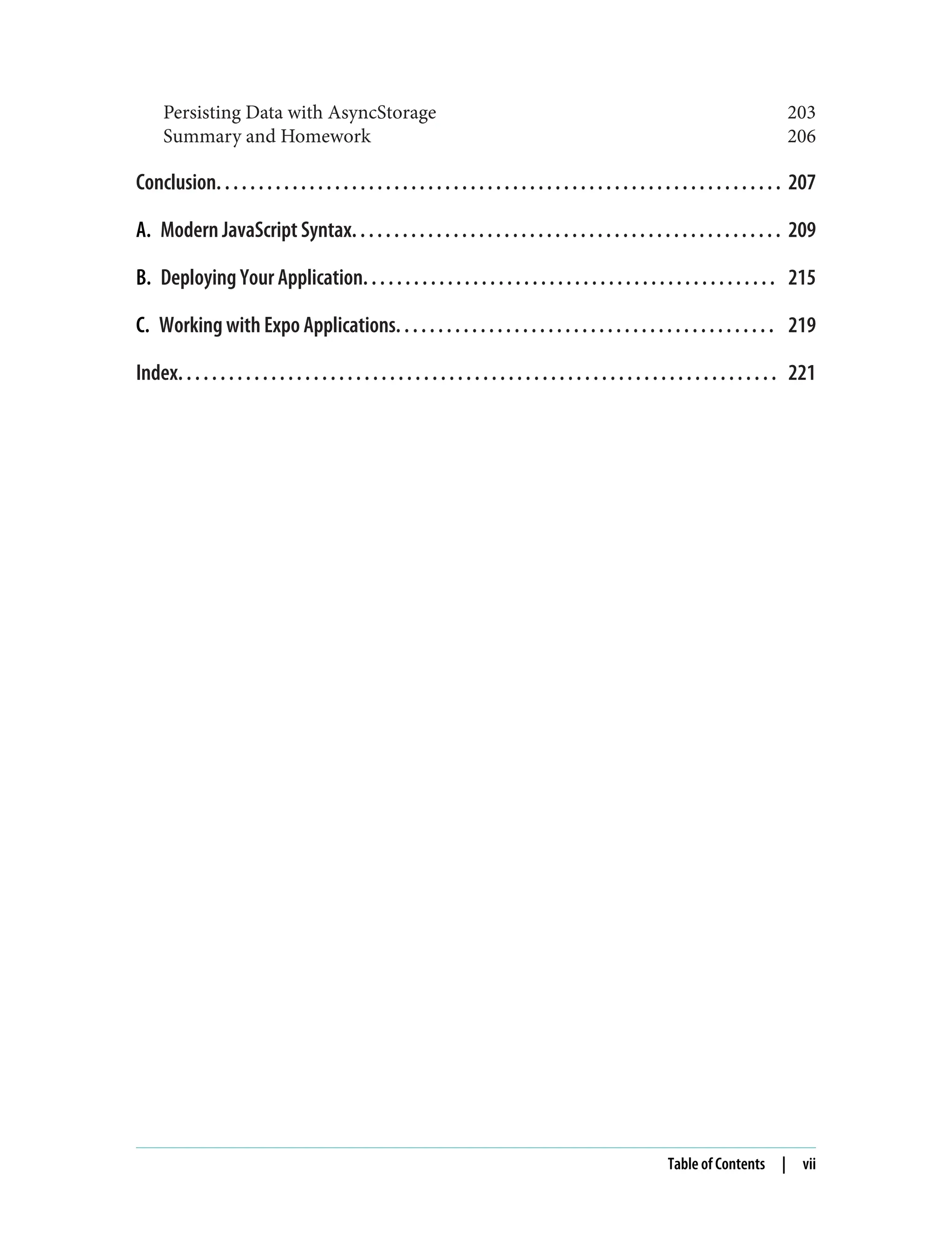 Persisting Data with AsyncStorage 203 Summary and Homework 206 Conclusion. . . . . . . . . . . . . . . . . . . . . . . . . . . . . . . . . . . . . . . . . . . . . . . . . . . . . . . . . . . . . . . . . . . 207 A. Modern JavaScript Syntax. . . . . . . . . . . . . . . . . . . . . . . . . . . . . . . . . . . . . . . . . . . . . . . . . . . 209 B. Deploying Your Application. . . . . . . . . . . . . . . . . . . . . . . . . . . . . . . . . . . . . . . . . . . . . . . . . 215 C. Working with Expo Applications. . . . . . . . . . . . . . . . . . . . . . . . . . . . . . . . . . . . . . . . . . . . . 219 Index. . . . . . . . . . . . . . . . . . . . . . . . . . . . . . . . . . . . . . . . . . . . . . . . . . . . . . . . . . . . . . . . . . . . . . . 221 Table of Contents | vii 