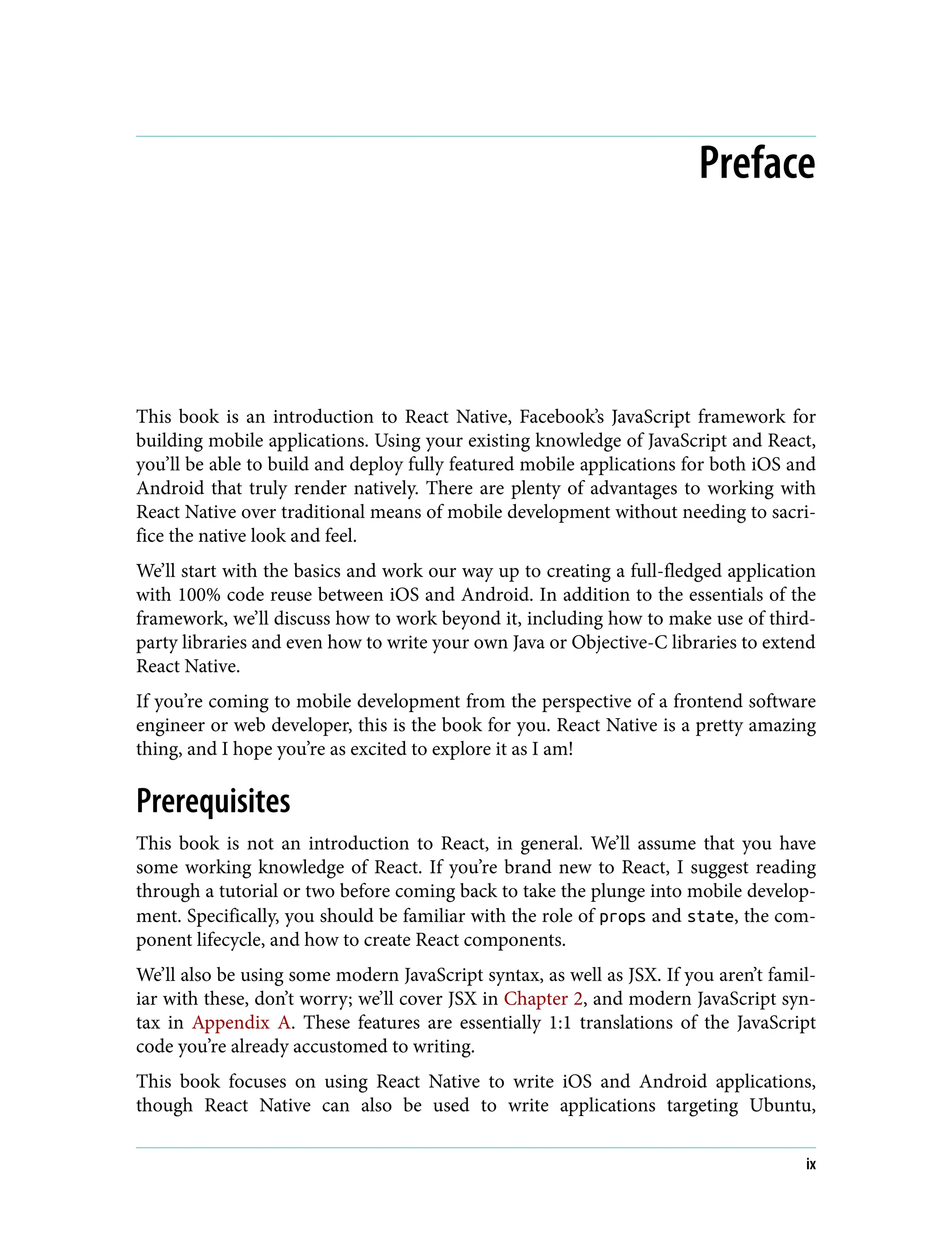 Preface This book is an introduction to React Native, Facebook’s JavaScript framework for building mobile applications. Using your existing knowledge of JavaScript and React, you’ll be able to build and deploy fully featured mobile applications for both iOS and Android that truly render natively. There are plenty of advantages to working with React Native over traditional means of mobile development without needing to sacri‐ fice the native look and feel. We’ll start with the basics and work our way up to creating a full-fledged application with 100% code reuse between iOS and Android. In addition to the essentials of the framework, we’ll discuss how to work beyond it, including how to make use of third- party libraries and even how to write your own Java or Objective-C libraries to extend React Native. If you’re coming to mobile development from the perspective of a frontend software engineer or web developer, this is the book for you. React Native is a pretty amazing thing, and I hope you’re as excited to explore it as I am! Prerequisites This book is not an introduction to React, in general. We’ll assume that you have some working knowledge of React. If you’re brand new to React, I suggest reading through a tutorial or two before coming back to take the plunge into mobile develop‐ ment. Specifically, you should be familiar with the role of props and state, the com‐ ponent lifecycle, and how to create React components. We’ll also be using some modern JavaScript syntax, as well as JSX. If you aren’t famil‐ iar with these, don’t worry; we’ll cover JSX in Chapter 2, and modern JavaScript syn‐ tax in Appendix A. These features are essentially 1:1 translations of the JavaScript code you’re already accustomed to writing. This book focuses on using React Native to write iOS and Android applications, though React Native can also be used to write applications targeting Ubuntu, ix 