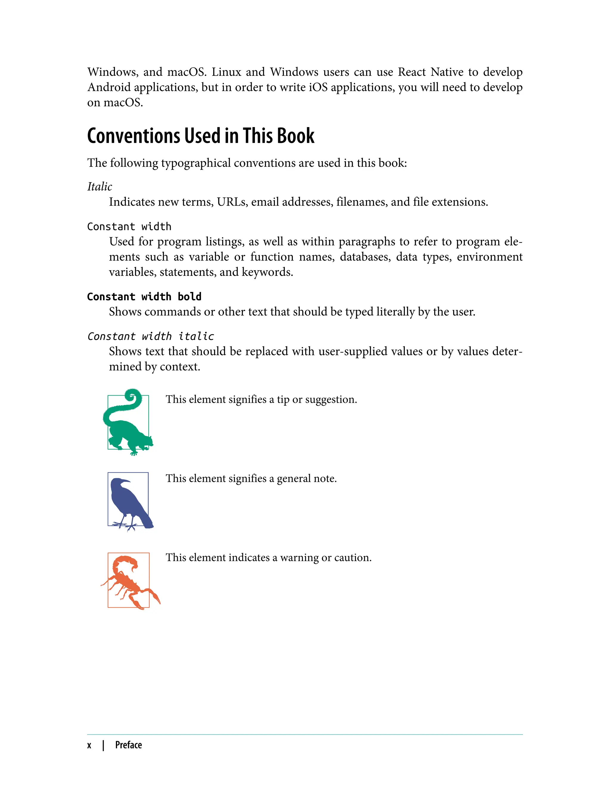 Windows, and macOS. Linux and Windows users can use React Native to develop Android applications, but in order to write iOS applications, you will need to develop on macOS. Conventions Used in This Book The following typographical conventions are used in this book: Italic Indicates new terms, URLs, email addresses, filenames, and file extensions. Constant width Used for program listings, as well as within paragraphs to refer to program ele‐ ments such as variable or function names, databases, data types, environment variables, statements, and keywords. Constant width bold Shows commands or other text that should be typed literally by the user. Constant width italic Shows text that should be replaced with user-supplied values or by values deter‐ mined by context. This element signifies a tip or suggestion. This element signifies a general note. This element indicates a warning or caution. x | Preface 