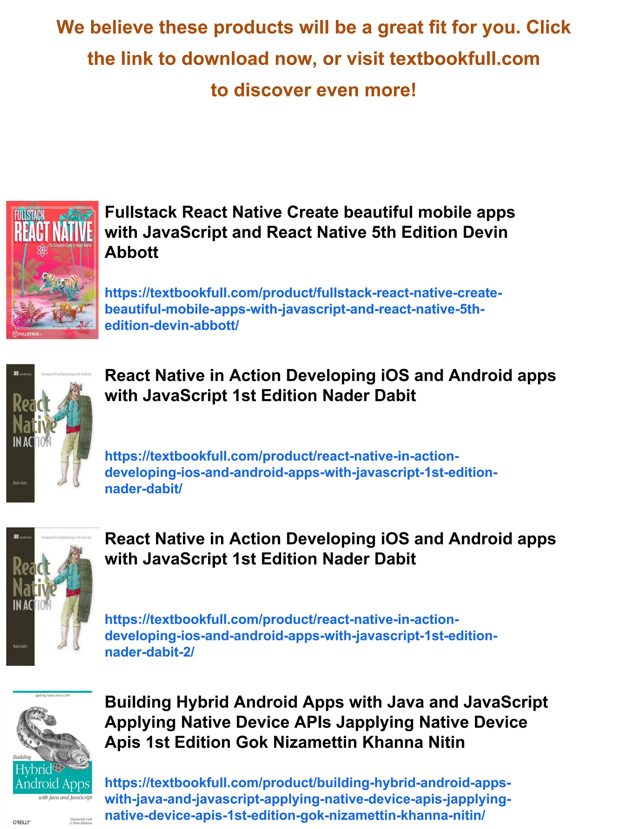 We believe these products will be a great fit for you. Click the link to download now, or visit textbookfull.com to discover even more! Fullstack React Native Create beautiful mobile apps with JavaScript and React Native 5th Edition Devin Abbott https://textbookfull.com/product/fullstack-react-native-create- beautiful-mobile-apps-with-javascript-and-react-native-5th- edition-devin-abbott/ React Native in Action Developing iOS and Android apps with JavaScript 1st Edition Nader Dabit https://textbookfull.com/product/react-native-in-action- developing-ios-and-android-apps-with-javascript-1st-edition- nader-dabit/ React Native in Action Developing iOS and Android apps with JavaScript 1st Edition Nader Dabit https://textbookfull.com/product/react-native-in-action- developing-ios-and-android-apps-with-javascript-1st-edition- nader-dabit-2/ Building Hybrid Android Apps with Java and JavaScript Applying Native Device APIs Japplying Native Device Apis 1st Edition Gok Nizamettin Khanna Nitin https://textbookfull.com/product/building-hybrid-android-apps- with-java-and-javascript-applying-native-device-apis-japplying- native-device-apis-1st-edition-gok-nizamettin-khanna-nitin/ 